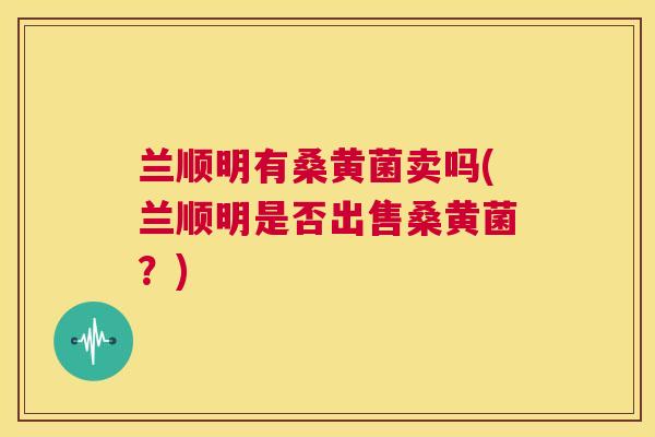 兰顺明有桑黄菌卖吗(兰顺明是否出售桑黄菌?) 兰顺明有桑黄菌卖吗(兰顺明是否出售桑黄菌?)