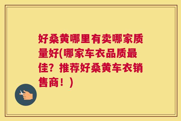 好桑黄哪里有卖哪家质量好(哪家车衣品质佳?推荐好桑黄车衣销售商!) 好桑黄哪里有卖哪家质量好(哪家车衣品质佳?推荐好桑黄车衣销售商!)