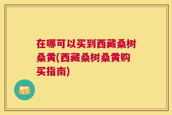 在哪可以买到西藏桑树桑黄(西藏桑树桑黄购买指南) 在哪可以买到西藏桑树桑黄(西藏桑树桑黄购买指南)
