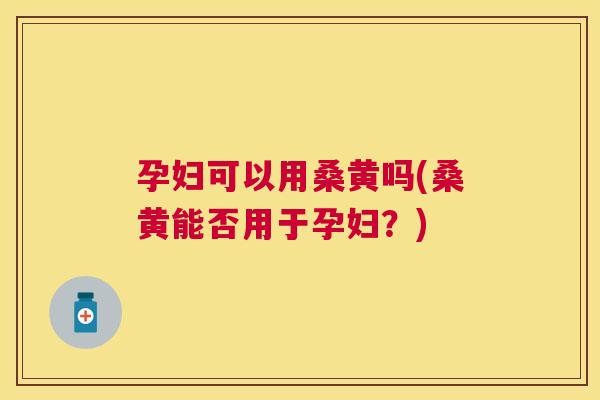 孕妇可以用桑黄吗(桑黄能否用于孕妇？)