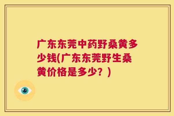 广东东莞野桑黄多少钱(广东东莞野生桑黄价格是多少?) 广东东莞野桑黄多少钱(广东东莞野生桑黄价格是多少?)