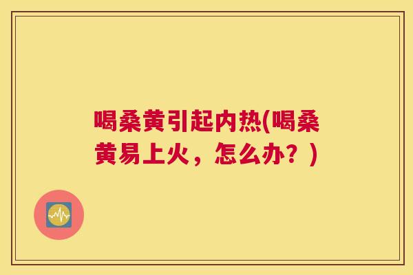 喝桑黄引起内热(喝桑黄易上火,怎么办?) 喝桑黄引起内热(喝桑黄易上火,怎么办?)