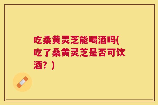 吃桑黄灵芝能喝酒吗(吃了桑黄灵芝是否可饮酒?) 吃桑黄灵芝能喝酒吗(吃了桑黄灵芝是否可饮酒?)