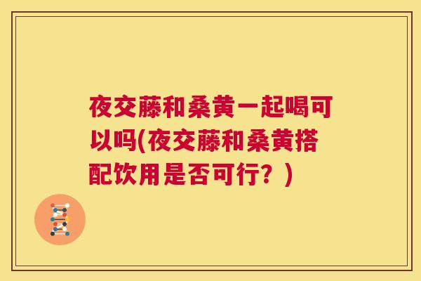 夜交藤和桑黄一起喝可以吗(夜交藤和桑黄搭配饮用是否可行?) 夜交藤和桑黄一起喝可以吗(夜交藤和桑黄搭配饮用是否可行?)