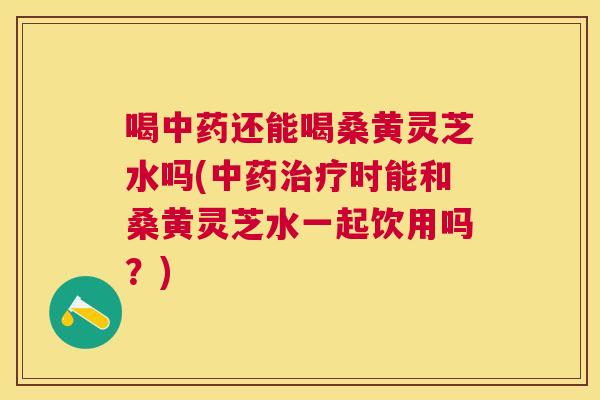 喝还能喝桑黄灵芝水吗(时能和桑黄灵芝水一起饮用吗?) 喝还能喝桑黄灵芝水吗(时能和桑黄灵芝水一起饮用吗?)