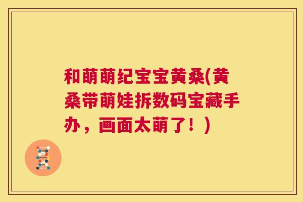 和萌萌纪宝宝黄桑(黄桑带萌娃拆数码宝藏手办,画面太萌了!) 和萌萌纪宝宝黄桑(黄桑带萌娃拆数码宝藏手办,画面太萌了!)