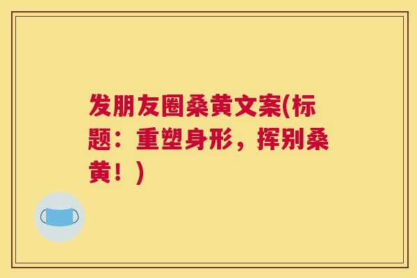 发朋友圈桑黄文案(标题:重塑身形,挥别桑黄!) 发朋友圈桑黄文案(标题:重塑身形,挥别桑黄!)
