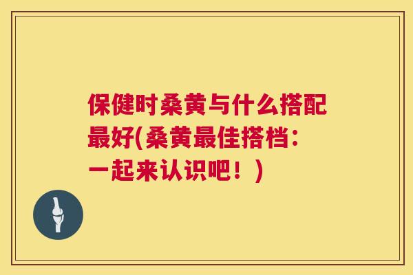 保健时桑黄与什么搭配好(桑黄佳搭档:一起来认识吧!) 保健时桑黄与什么搭配好(桑黄佳搭档:一起来认识吧!)