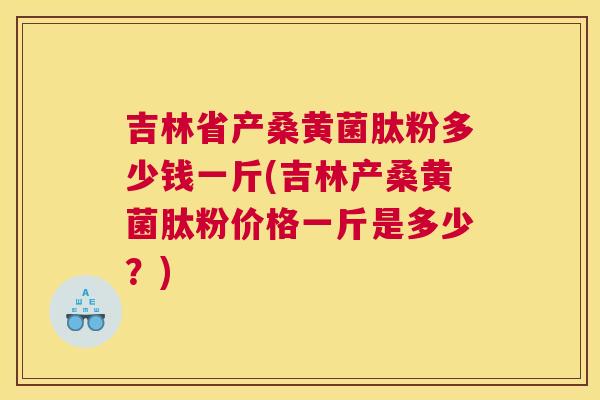 吉林省产桑黄菌肽粉多少钱一斤(吉林产桑黄菌肽粉价格一斤是多少？)