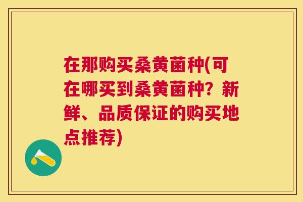 在那购买桑黄菌种(可在哪买到桑黄菌种?新鲜、品质保证的购买地点推荐) 在那购买桑黄菌种(可在哪买到桑黄菌种?新鲜、品质保证的购买地点推荐)