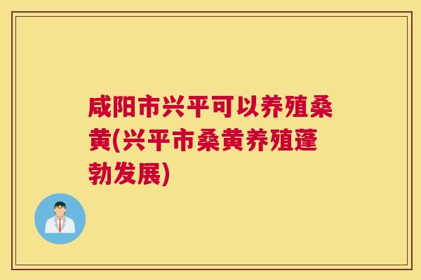 咸阳市兴平可以养殖桑黄(兴平市桑黄养殖蓬勃发展) 咸阳市兴平可以养殖桑黄(兴平市桑黄养殖蓬勃发展)