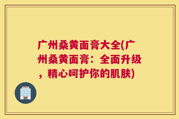 广州桑黄面膏大全(广州桑黄面膏:全面升级,精心呵护你的) 广州桑黄面膏大全(广州桑黄面膏:全面升级,精心呵护你的)