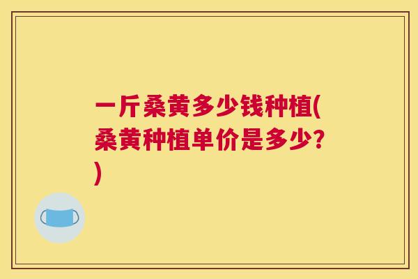 一斤桑黄多少钱种植(桑黄种植单价是多少?) 一斤桑黄多少钱种植(桑黄种植单价是多少?)