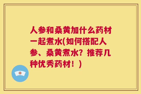 人参和桑黄加什么药材一起煮水(如何搭配人参、桑黄煮水?推荐几种优秀药材!) 人参和桑黄加什么药材一起煮水(如何搭配人参、桑黄煮水?推荐几种优秀药材!)