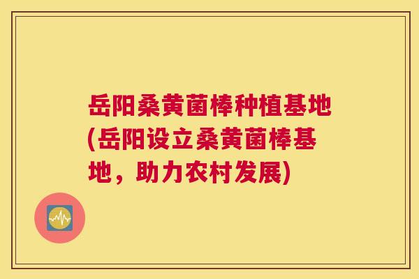 岳阳桑黄菌棒种植基地(岳阳设立桑黄菌棒基地，助力农村发展)
