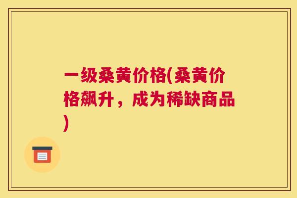 一级桑黄价格(桑黄价格飙升,成为稀缺商品) 一级桑黄价格(桑黄价格飙升,成为稀缺商品)