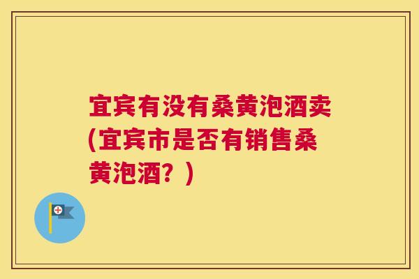 宜宾有没有桑黄泡酒卖(宜宾市是否有销售桑黄泡酒?) 宜宾有没有桑黄泡酒卖(宜宾市是否有销售桑黄泡酒?)
