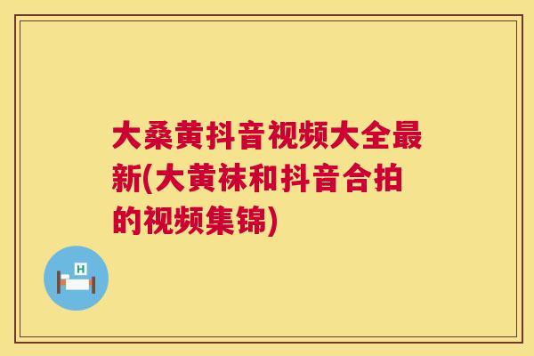 大桑黄抖音视频大全新(大黄袜和抖音合拍的视频集锦) 大桑黄抖音视频大全新(大黄袜和抖音合拍的视频集锦)