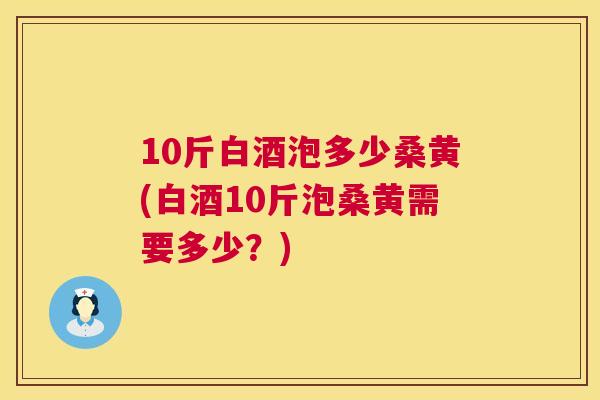 10斤白酒泡多少桑黄(白酒10斤泡桑黄需要多少?) 10斤白酒泡多少桑黄(白酒10斤泡桑黄需要多少?)