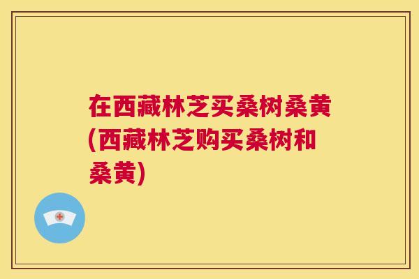在西藏林芝买桑树桑黄(西藏林芝购买桑树和桑黄) 在西藏林芝买桑树桑黄(西藏林芝购买桑树和桑黄)