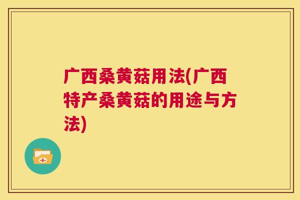 广西桑黄菇用法(广西特产桑黄菇的用途与方法)
