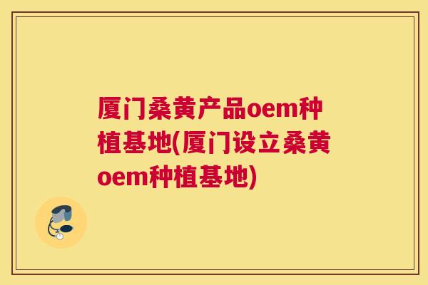 厦门桑黄产品oem种植基地(厦门设立桑黄oem种植基地)