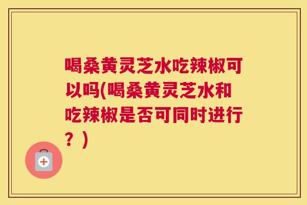 喝桑黄灵芝水吃辣椒可以吗(喝桑黄灵芝水和吃辣椒是否可同时进行?) 喝桑黄灵芝水吃辣椒可以吗(喝桑黄灵芝水和吃辣椒是否可同时进行?)