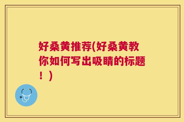 好桑黄推荐(好桑黄教你如何写出吸睛的标题!) 好桑黄推荐(好桑黄教你如何写出吸睛的标题!)