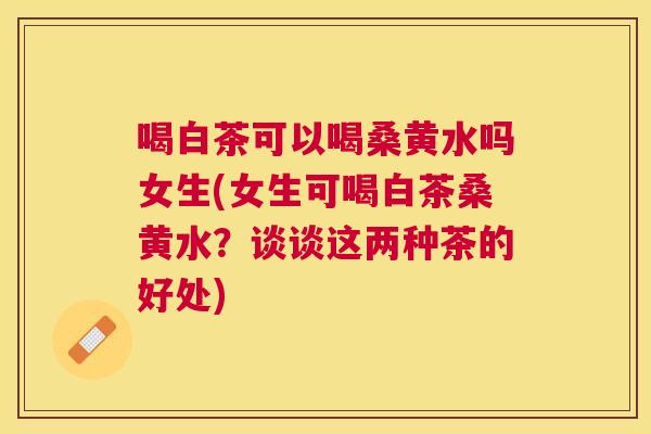 喝白茶可以喝桑黄水吗女生(女生可喝白茶桑黄水?谈谈这两种茶的好处) 喝白茶可以喝桑黄水吗女生(女生可喝白茶桑黄水?谈谈这两种茶的好处)