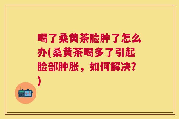 喝了桑黄茶脸肿了怎么办(桑黄茶喝多了引起脸部,如何解决?) 喝了桑黄茶脸肿了怎么办(桑黄茶喝多了引起脸部,如何解决?)