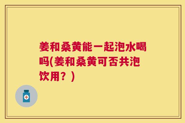 姜和桑黄能一起泡水喝吗(姜和桑黄可否共泡饮用?) 姜和桑黄能一起泡水喝吗(姜和桑黄可否共泡饮用?)