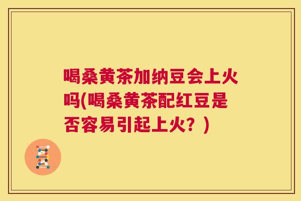 喝桑黄茶加纳豆会上火吗(喝桑黄茶配红豆是否容易引起上火?) 喝桑黄茶加纳豆会上火吗(喝桑黄茶配红豆是否容易引起上火?)
