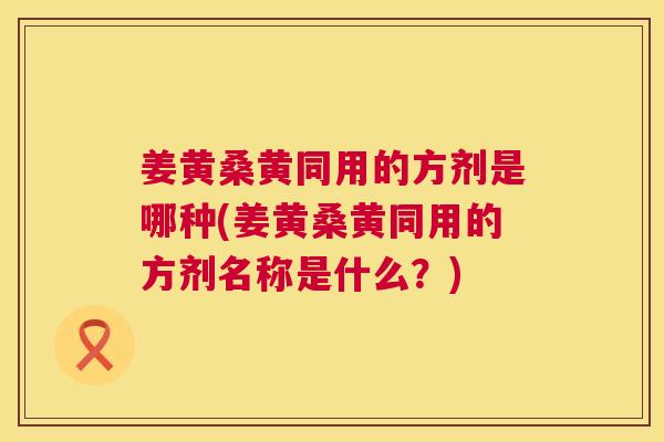 姜黄桑黄同用的方剂是哪种(姜黄桑黄同用的方剂名称是什么?) 姜黄桑黄同用的方剂是哪种(姜黄桑黄同用的方剂名称是什么?)