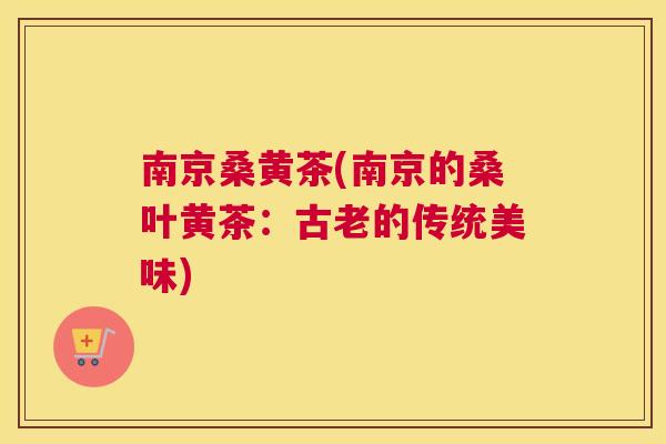南京桑黄茶(南京的桑叶黄茶:古老的传统美味) 南京桑黄茶(南京的桑叶黄茶:古老的传统美味)