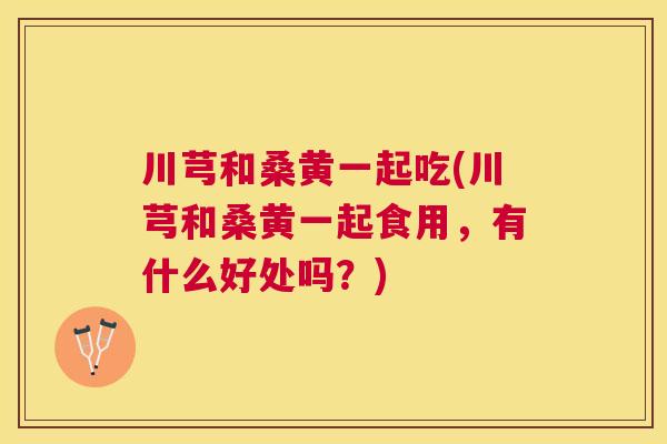 川芎和桑黄一起吃(川芎和桑黄一起食用,有什么好处吗?) 川芎和桑黄一起吃(川芎和桑黄一起食用,有什么好处吗?)