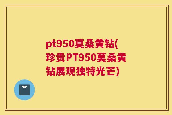 pt950莫桑黄钻(珍贵PT950莫桑黄钻展现独特光芒) pt950莫桑黄钻(珍贵PT950莫桑黄钻展现独特光芒)