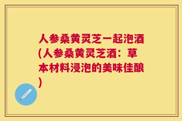 人参桑黄灵芝一起泡酒(人参桑黄灵芝酒:草本材料浸泡的美味佳酿) 人参桑黄灵芝一起泡酒(人参桑黄灵芝酒:草本材料浸泡的美味佳酿)