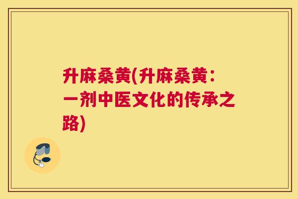 升麻桑黄(升麻桑黄:一剂中医文化的传承之路) 升麻桑黄(升麻桑黄:一剂中医文化的传承之路)
