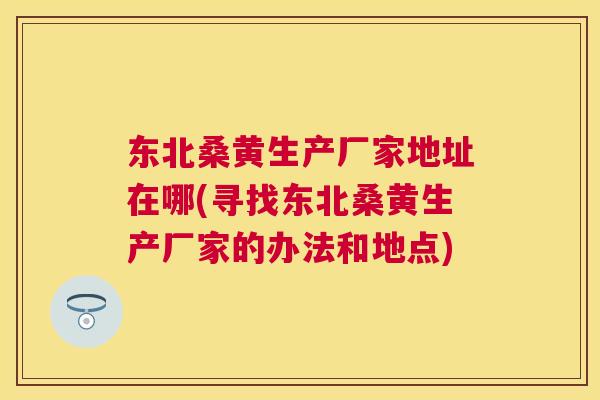 东北桑黄生产厂家地址在哪(寻找东北桑黄生产厂家的办法和地点) 东北桑黄生产厂家地址在哪(寻找东北桑黄生产厂家的办法和地点)