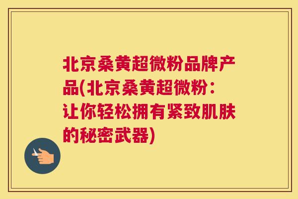 北京桑黄超微粉品牌产品(北京桑黄超微粉:让你轻松拥有紧致的秘密武器) 北京桑黄超微粉品牌产品(北京桑黄超微粉:让你轻松拥有紧致的秘密武器)