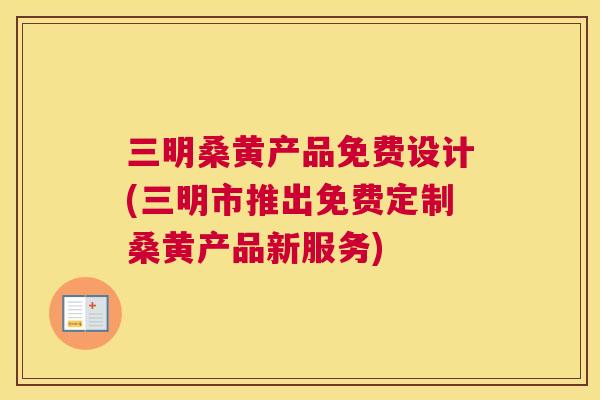 三明桑黄产品免费设计(三明市推出免费定制桑黄产品新服务)