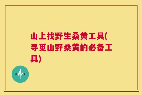 山上找野生桑黄工具(寻觅山野桑黄的必备工具) 山上找野生桑黄工具(寻觅山野桑黄的必备工具)