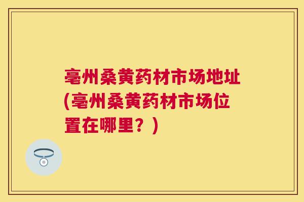 亳州桑黄药材市场地址(亳州桑黄药材市场位置在哪里?) 亳州桑黄药材市场地址(亳州桑黄药材市场位置在哪里?)