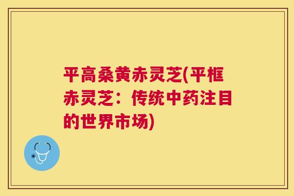 平高桑黄赤灵芝(平框赤灵芝：传统注目的世界市场)