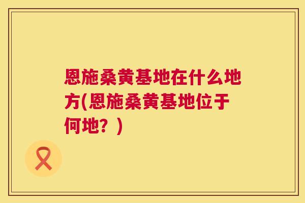 恩施桑黄基地在什么地方(恩施桑黄基地位于何地?) 恩施桑黄基地在什么地方(恩施桑黄基地位于何地?)