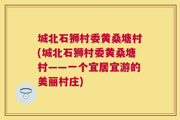 城北石狮村委黄桑塘村(城北石狮村委黄桑塘村——一个宜居宜游的美丽村庄) 城北石狮村委黄桑塘村(城北石狮村委黄桑塘村——一个宜居宜游的美丽村庄)
