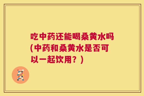 吃还能喝桑黄水吗(和桑黄水是否可以一起饮用?) 吃还能喝桑黄水吗(和桑黄水是否可以一起饮用?)