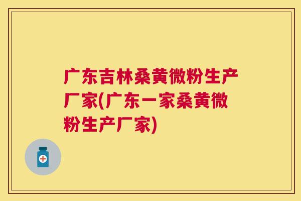 广东吉林桑黄微粉生产厂家(广东一家桑黄微粉生产厂家) 广东吉林桑黄微粉生产厂家(广东一家桑黄微粉生产厂家)