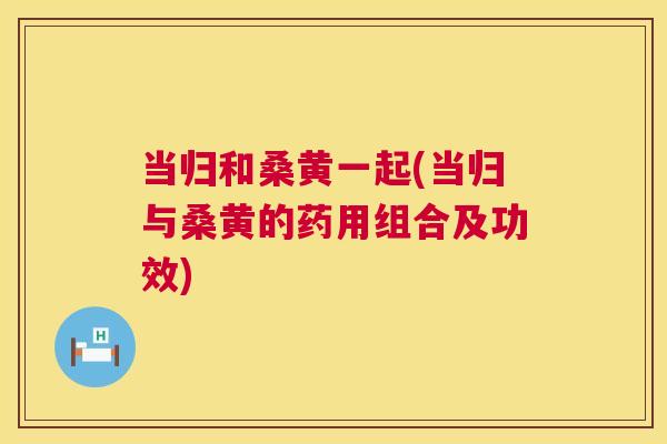 当归和桑黄一起(当归与桑黄的药用组合及功效) 当归和桑黄一起(当归与桑黄的药用组合及功效)