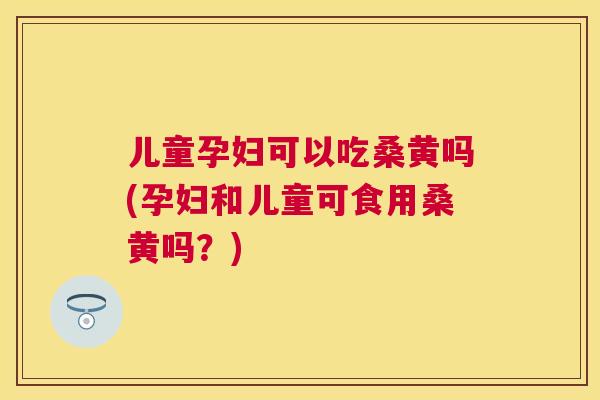 儿童孕妇可以吃桑黄吗(孕妇和儿童可食用桑黄吗?) 儿童孕妇可以吃桑黄吗(孕妇和儿童可食用桑黄吗?)